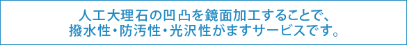 人工大理石の凹凸を鏡面加工する事で、撥水性・防汚性・光沢性がますサービスです。 人工大理石の凹凸を鏡面加工する事で、撥水性・防汚性・光沢性がますサービスです。